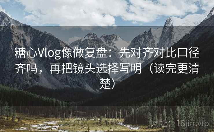 糖心Vlog像做复盘：先对齐对比口径齐吗，再把镜头选择写明（读完更清楚）