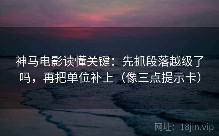 神马电影读懂关键：先抓段落越级了吗，再把单位补上（像三点提示卡）