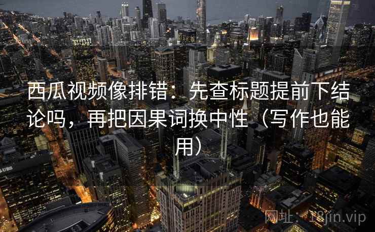 西瓜视频像排错：先查标题提前下结论吗，再把因果词换中性（写作也能用）