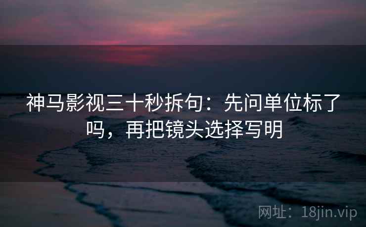 神马影视三十秒拆句：先问单位标了吗，再把镜头选择写明