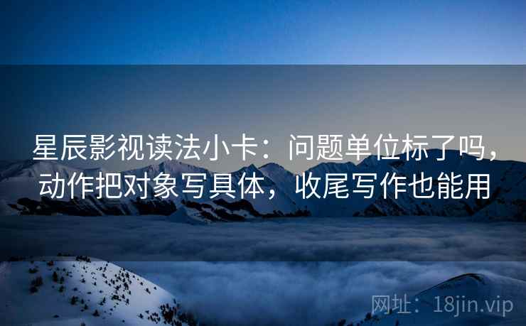 星辰影视读法小卡：问题单位标了吗，动作把对象写具体，收尾写作也能用