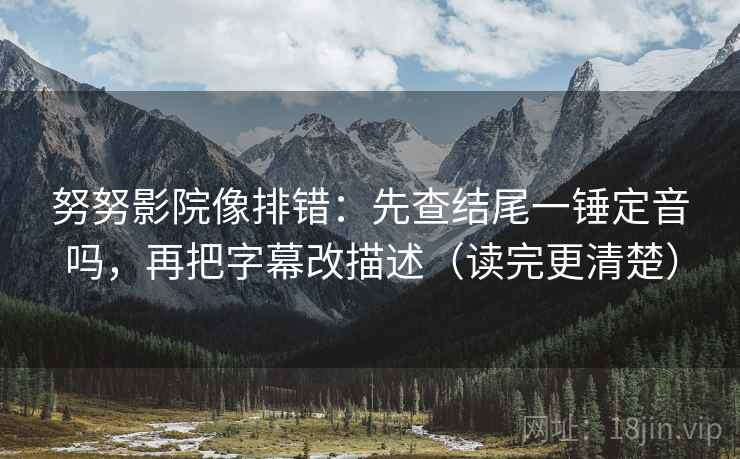 努努影院像排错：先查结尾一锤定音吗，再把字幕改描述（读完更清楚）