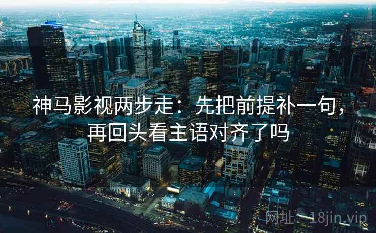 神马影视两步走：先把前提补一句，再回头看主语对齐了吗