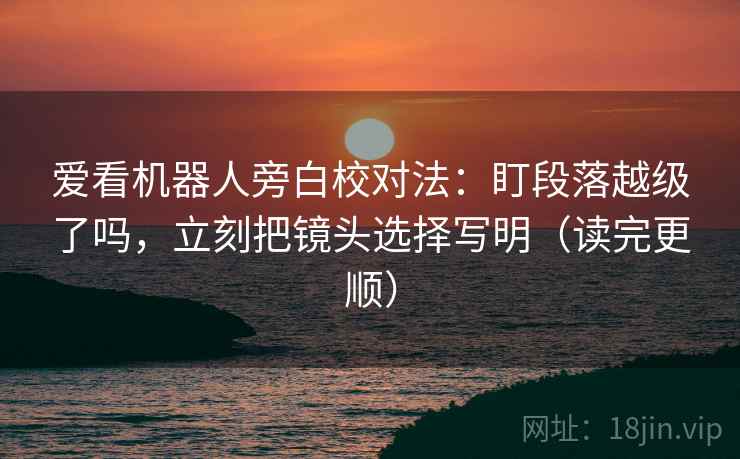 爱看机器人旁白校对法：盯段落越级了吗，立刻把镜头选择写明（读完更顺）