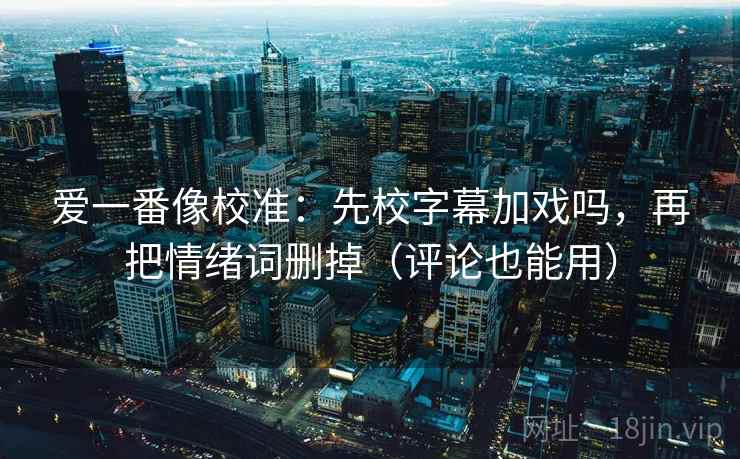 爱一番像校准：先校字幕加戏吗，再把情绪词删掉（评论也能用）