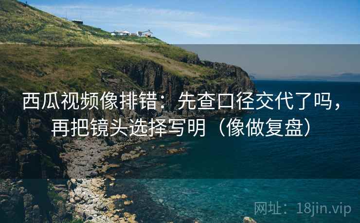 西瓜视频像排错：先查口径交代了吗，再把镜头选择写明（像做复盘）
