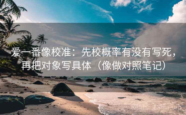 爱一番像校准：先校概率有没有写死，再把对象写具体（像做对照笔记）